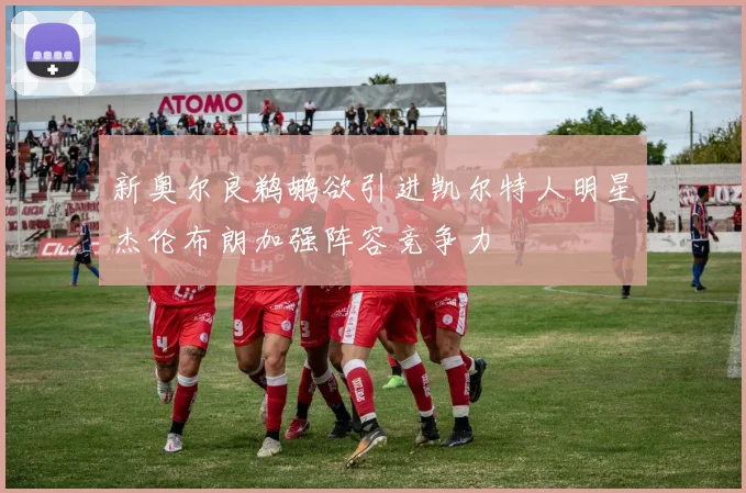 新奥尔良鹈鹕欲引进凯尔特人明星杰伦布朗加强阵容竞争力