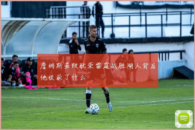 詹姆斯虽败犹荣雷霆战胜湖人背后他收获了什么