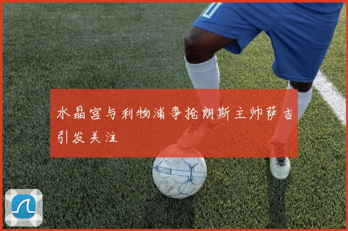 水晶宫与利物浦争抢朗斯主帅萨吉引发关注