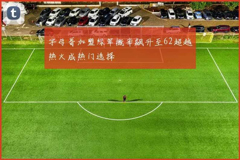 字母哥加盟绿军概率飙升至62超越热火成热门选择