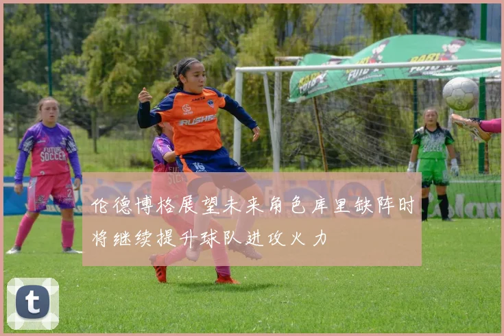 伦德博格展望未来角色库里缺阵时将继续提升球队进攻火力