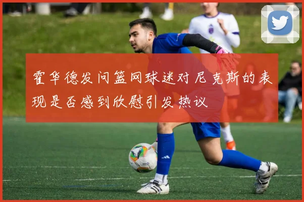 霍华德发问篮网球迷对尼克斯的表现是否感到欣慰引发热议
