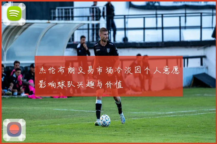 杰伦布朗交易市场冷淡因个人意愿影响球队兴趣与价值