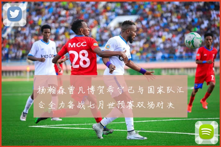 杨瀚森曾凡博贺希宁已与国家队汇合全力备战七月世预赛双场对决